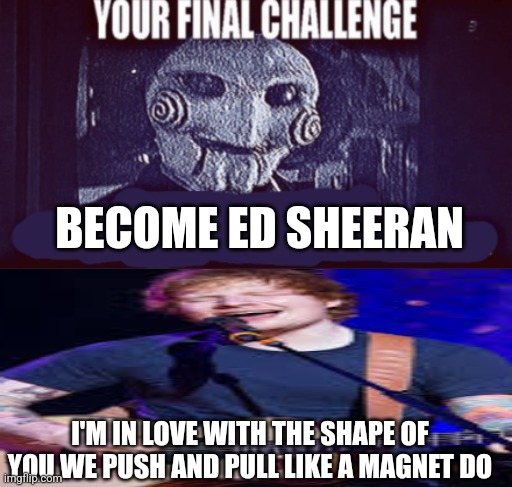 your final challenge | BECOME ED SHEERAN; I'M IN LOVE WITH THE SHAPE OF YOU WE PUSH AND PULL LIKE A MAGNET DO | image tagged in your final challenge | made w/ Imgflip meme maker