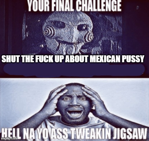 your final challenge | SHUT THE FUCK UP ABOUT MEXICAN PUSSY | image tagged in your final challenge | made w/ Imgflip meme maker