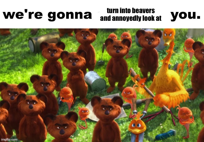 Yes | turn into beavers and annoyedly look at | image tagged in we're gonna ___ you | made w/ Imgflip meme maker