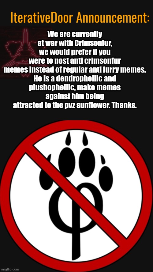 We are currently at war with Crimsonfur, we would prefer if you were to post anti crimsonfur memes instead of regular anti furry memes.

He is a dendropheilic and plushopheilic, make memes against him being attracted to the pvz sunflower. Thanks. | image tagged in iterativedoor announcement | made w/ Imgflip meme maker