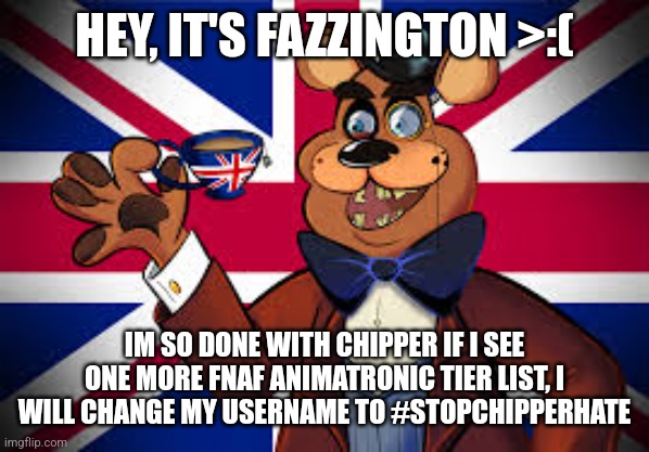 What did he do to you? | HEY, IT'S FAZZINGTON >:(; IM SO DONE WITH CHIPPER IF I SEE ONE MORE FNAF ANIMATRONIC TIER LIST, I WILL CHANGE MY USERNAME TO #STOPCHIPPERHATE | image tagged in please,stop,chipper,hate | made w/ Imgflip meme maker