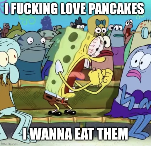 Spongebob Yelling | I FUCKING LOVE PANCAKES; I WANNA EAT THEM | image tagged in spongebob yelling | made w/ Imgflip meme maker