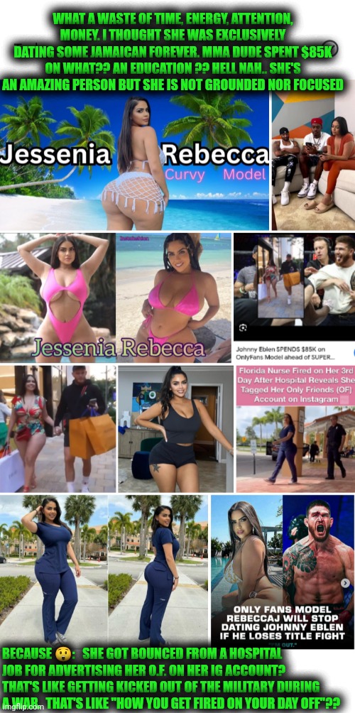 Funny | WHAT A WASTE OF TIME, ENERGY, ATTENTION, MONEY. I THOUGHT SHE WAS EXCLUSIVELY DATING SOME JAMAICAN FOREVER. MMA DUDE SPENT $85K ON WHAT?? AN EDUCATION ?? HELL NAH.. SHE'S AN AMAZING PERSON BUT SHE IS NOT GROUNDED NOR FOCUSED; BECAUSE 😲:   SHE GOT BOUNCED FROM A HOSPITAL JOB FOR ADVERTISING HER O.F. ON HER IG ACCOUNT? THAT'S LIKE GETTING KICKED OUT OF THE MILITARY DURING A WAR.  THAT'S LIKE "HOW YOU GET FIRED ON YOUR DAY OFF"?? | image tagged in funny,humanity,popularity,money,reality,wtf | made w/ Imgflip meme maker