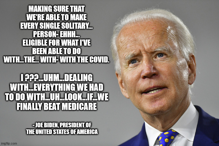 Biden QOTD | MAKING SURE THAT WE'RE ABLE TO MAKE EVERY SINGLE SOLITARY... PERSON- EHHH... ELIGIBLE FOR WHAT I'VE BEEN ABLE TO DO WITH...THE... WITH- WITH THE COVID. I ???...UHM...DEALING WITH...EVERYTHING WE HAD TO DO WITH...UH...LOOK...IF...WE FINALLY BEAT MEDICARE; - JOE BIDEN, PRESIDENT OF THE UNITED STATES OF AMERICA | image tagged in biden moments | made w/ Imgflip meme maker