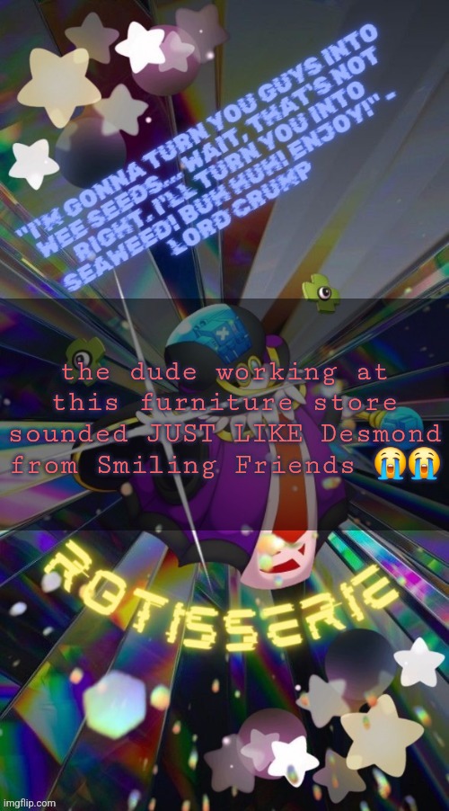 Rotisserie but he's the Supreme Leader of the X-Nauts | the dude working at this furniture store sounded JUST LIKE Desmond from Smiling Friends 😭😭 | image tagged in rotisserie but he's the supreme leader of the x-nauts | made w/ Imgflip meme maker