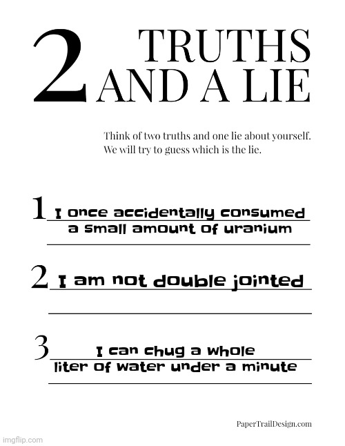 Can you guess it? I'll tell you if you're wrong or not after 5 minutes | I once accidentally consumed a small amount of uranium; I am not double jointed; I can chug a whole liter of water under a minute | image tagged in 2 truths and a lie | made w/ Imgflip meme maker