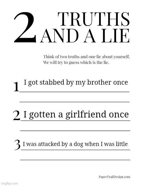 2 Truths and a Lie | I got stabbed by my brother once; I gotten a girlfriend once; I was attacked by a dog when I was little | image tagged in 2 truths and a lie | made w/ Imgflip meme maker