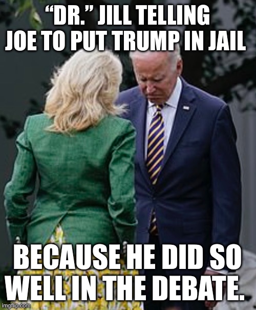 Jill Biden makes Joe Biden sad | “DR.” JILL TELLING JOE TO PUT TRUMP IN JAIL; BECAUSE HE DID SO WELL IN THE DEBATE. | image tagged in jill biden makes joe biden sad,joe biden,political meme,politics,donald trump | made w/ Imgflip meme maker