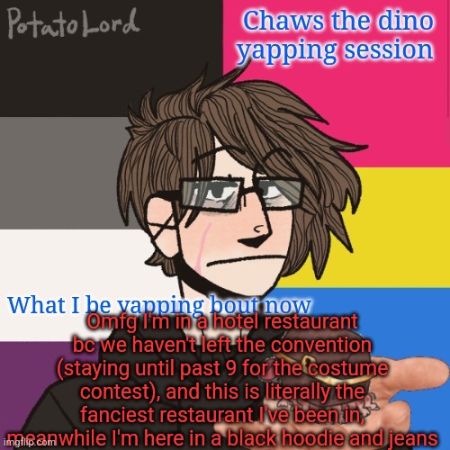 Uhhhhhh, check comments | Omfg I'm in a hotel restaurant bc we haven't left the convention (staying until past 9 for the costume contest), and this is literally the fanciest restaurant I've been in, meanwhile I'm here in a black hoodie and jeans | image tagged in chaws_the_dino announcement temp | made w/ Imgflip meme maker
