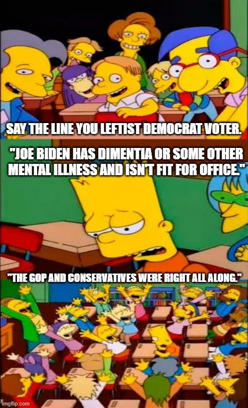 Who'd a thunk . .we were right. . .AGAIN! | SAY THE LINE YOU LEFTIST DEMOCRAT VOTER. "JOE BIDEN HAS DIMENTIA OR SOME OTHER MENTAL ILLNESS AND ISN'T FIT FOR OFFICE."; "THE GOP AND CONSERVATIVES WERE RIGHT ALL ALONG." | image tagged in say the line bart simpsons,joe biden,dementia,politics | made w/ Imgflip meme maker