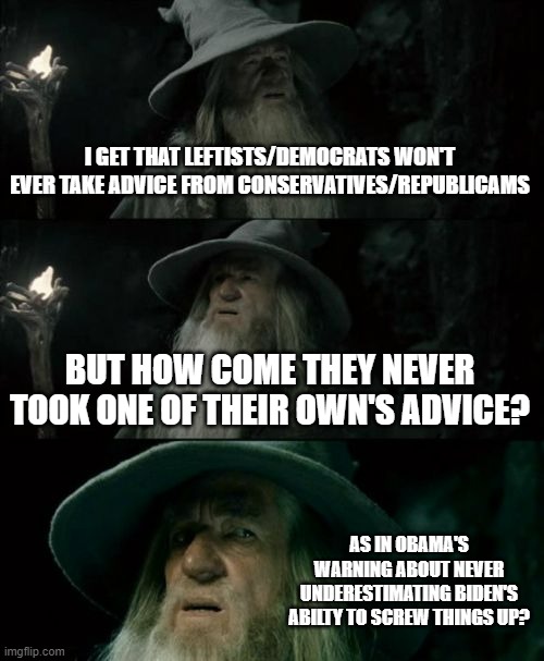 Wanna hear honest answers about this. . .you all were warned. | I GET THAT LEFTISTS/DEMOCRATS WON'T EVER TAKE ADVICE FROM CONSERVATIVES/REPUBLICAMS; BUT HOW COME THEY NEVER TOOK ONE OF THEIR OWN'S ADVICE? AS IN OBAMA'S WARNING ABOUT NEVER UNDERESTIMATING BIDEN'S ABILTY TO SCREW THINGS UP? | image tagged in memes,confused gandalf,politics,leftist logic | made w/ Imgflip meme maker