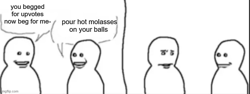 Interrupting guy | you begged for upvotes now beg for me-; pour hot molasses on your balls | image tagged in interrupting guy | made w/ Imgflip meme maker