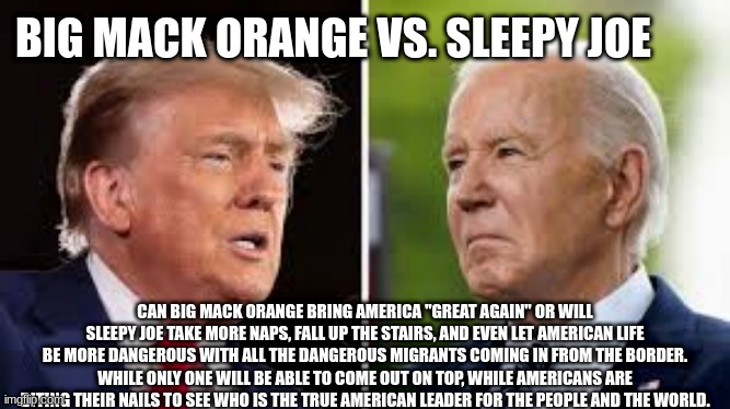 Big Mack Orange Vs. Sleepy Joe | BIG MACK ORANGE VS. SLEEPY JOE; CAN BIG MACK ORANGE BRING AMERICA "GREAT AGAIN" OR WILL SLEEPY JOE TAKE MORE NAPS, FALL UP THE STAIRS, AND EVEN LET AMERICAN LIFE BE MORE DANGEROUS WITH ALL THE DANGEROUS MIGRANTS COMING IN FROM THE BORDER. WHILE ONLY ONE WILL BE ABLE TO COME OUT ON TOP, WHILE AMERICANS ARE BITING THEIR NAILS TO SEE WHO IS THE TRUE AMERICAN LEADER FOR THE PEOPLE AND THE WORLD. | image tagged in memes | made w/ Imgflip meme maker