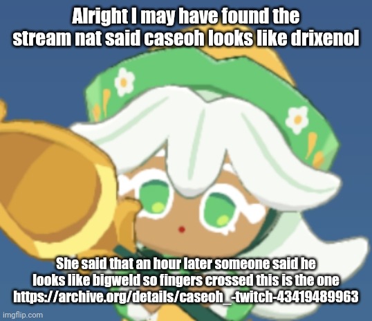 chamomile cokkieoir | Alright I may have found the stream nat said caseoh looks like drixenol; She said that an hour later someone said he looks like bigweld so fingers crossed this is the one
https://archive.org/details/caseoh_-twitch-43419489963 | image tagged in chamomile cokkieoir | made w/ Imgflip meme maker