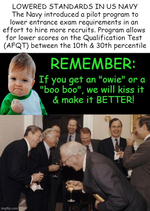 Army’s top general says lowering requirements to boost recruiting could be dangerous | LOWERED STANDARDS IN US NAVY
The Navy introduced a pilot program to
lower entrance exam requirements in an 
effort to hire more recruits. Program allows 
for lower scores on the Qualification Test 
(AFQT) between the 10th & 30th percentile; REMEMBER:; If you get an "owie" or a 
"boo boo", we will kiss it 
& make it BETTER! | image tagged in political humor,us navy,recruiting,lowering standards,quantity over quality,professionals have standards | made w/ Imgflip meme maker