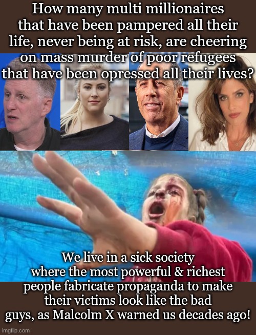 Ancient Aliens Meme | How many multi millionaires that have been pampered all their life, never being at risk, are cheering on mass murder of poor refugees that have been opressed all their lives? We live in a sick society where the most powerful & richest people fabricate propaganda to make their victims look like the bad guys, as Malcolm X warned us decades ago! | image tagged in memes,ancient aliens | made w/ Imgflip meme maker