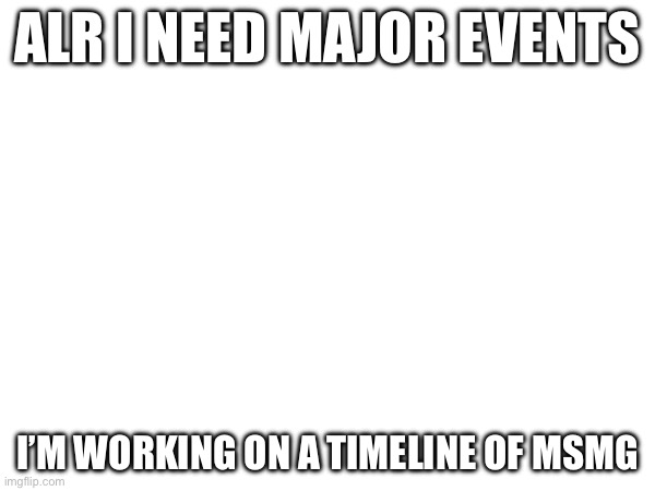 ALR I NEED MAJOR EVENTS; I’M WORKING ON A TIMELINE OF MSMG | made w/ Imgflip meme maker