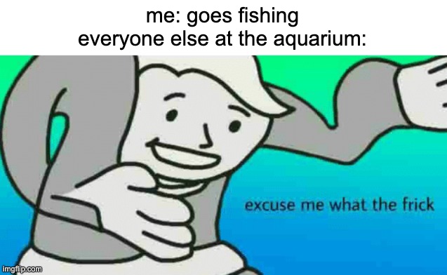 Excuse Me What The Frick | me: goes fishing
everyone else at the aquarium: | image tagged in excuse me what the frick | made w/ Imgflip meme maker