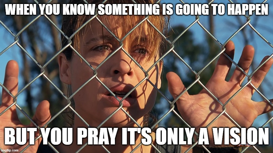 pre | WHEN YOU KNOW SOMETHING IS GOING TO HAPPEN; BUT YOU PRAY IT'S ONLY A VISION | image tagged in terminator 2 | made w/ Imgflip meme maker