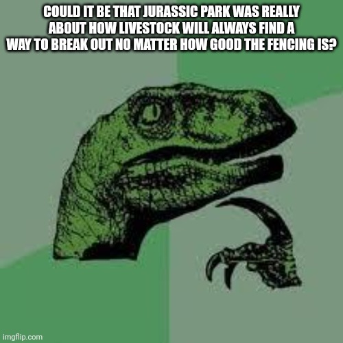 Dinosaur | COULD IT BE THAT JURASSIC PARK WAS REALLY ABOUT HOW LIVESTOCK WILL ALWAYS FIND A WAY TO BREAK OUT NO MATTER HOW GOOD THE FENCING IS? | image tagged in dinosaur | made w/ Imgflip meme maker