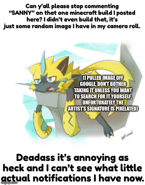 Actually though please stop | Can y’all please stop commenting “SANNY” on that one minecraft build I posted here? I didn’t even build that, it’s just some random image I have in my camera roll. (I PULLED IMAGE OFF GOOGLE, DON’T BOTHER TAKING IT UNLESS YOU WANT TO SEARCH FOR IT YOURSELF, UNFORTUNATELY THE ARTIST’S SIGNATURE IS PIXELATED); Deadass it’s annoying as heck and I can’t see what little actual notifications I have now. | made w/ Imgflip meme maker