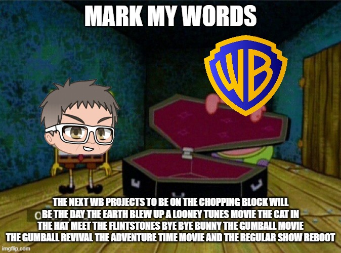 warner bros will cancel more projects for tax write offs since horizon flopped so badly | MARK MY WORDS; THE NEXT WB PROJECTS TO BE ON THE CHOPPING BLOCK WILL BE THE DAY THE EARTH BLEW UP A LOONEY TUNES MOVIE THE CAT IN THE HAT MEET THE FLINTSTONES BYE BYE BUNNY THE GUMBALL MOVIE THE GUMBALL REVIVAL THE ADVENTURE TIME MOVIE AND THE REGULAR SHOW REBOOT | image tagged in spongebob coffin,warner bros discovery,prediction,memes | made w/ Imgflip meme maker