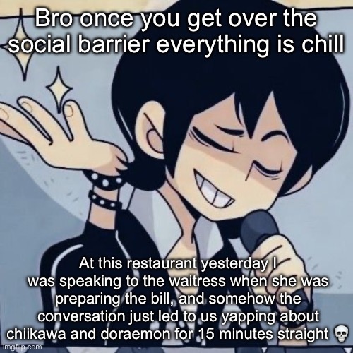 Tophamhatkyo just sayin | Bro once you get over the social barrier everything is chill; At this restaurant yesterday I was speaking to the waitress when she was preparing the bill, and somehow the conversation just led to us yapping about chiikawa and doraemon for 15 minutes straight 💀 | image tagged in tophamhatkyo just sayin | made w/ Imgflip meme maker