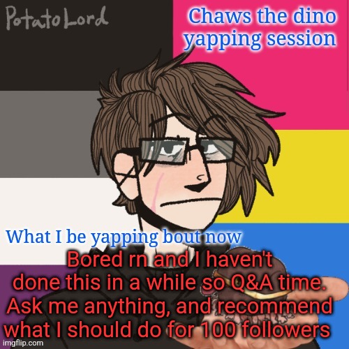 Ask me Anything | Bored rn and I haven't done this in a while so Q&A time. Ask me anything, and recommend what I should do for 100 followers | image tagged in chaws_the_dino announcement temp | made w/ Imgflip meme maker