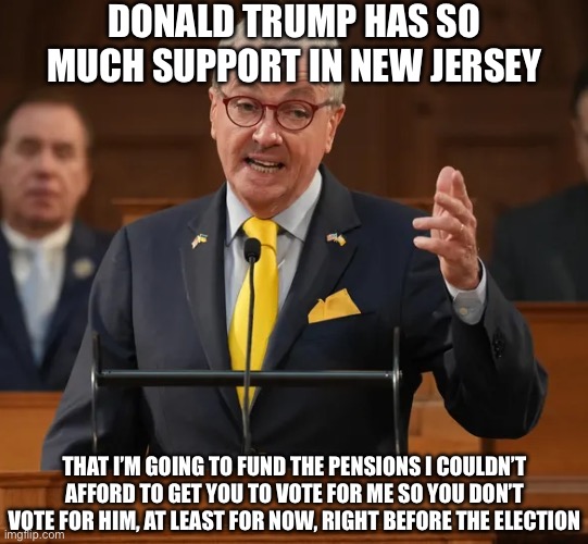 At least 50% of NJ Liberals I Know Said they Will Vote for Donald Trump | DONALD TRUMP HAS SO MUCH SUPPORT IN NEW JERSEY; THAT I’M GOING TO FUND THE PENSIONS I COULDN’T AFFORD TO GET YOU TO VOTE FOR ME SO YOU DON’T VOTE FOR HIM, AT LEAST FOR NOW, RIGHT BEFORE THE ELECTION | image tagged in bill murphy,donald trump,new jersey,election 2024 | made w/ Imgflip meme maker