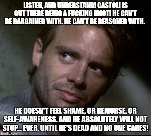 Kyle Reese | LISTEN, AND UNDERSTAND! CASTOLI IS OUT THERE BEING A FUCKING IDIOT! HE CAN'T BE BARGAINED WITH. HE CAN'T BE REASONED WITH. HE DOESN'T FEEL SHAME, OR REMORSE, OR SELF-AWARENESS. AND HE ABSOLUTELY WILL NOT STOP... EVER, UNTIL HE'S DEAD AND NO ONE CARES! | image tagged in kyle reese | made w/ Imgflip meme maker