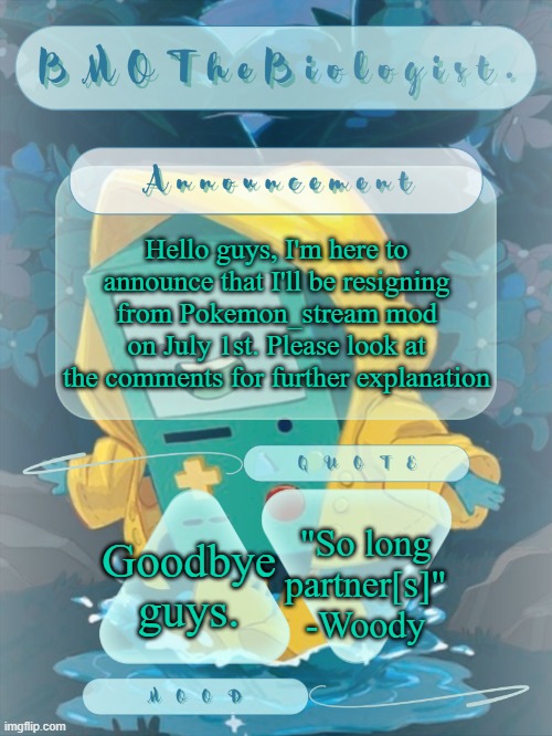 Goodbye guys, I hope y'all can understand and respect my decision. | Hello guys, I'm here to announce that I'll be resigning from Pokemon_stream mod on July 1st. Please look at the comments for further explanation; "So long partner[s]"
-Woody; Goodbye guys. | image tagged in bmothebiologist announcement | made w/ Imgflip meme maker