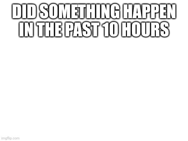 DID SOMETHING HAPPEN IN THE PAST 10 HOURS | made w/ Imgflip meme maker