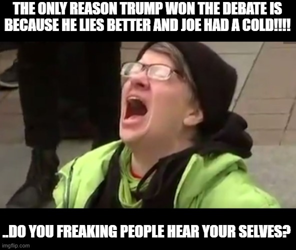 The left wingers are in full panic mode and are saying anything now .. anything. | THE ONLY REASON TRUMP WON THE DEBATE IS BECAUSE HE LIES BETTER AND JOE HAD A COLD!!!! ..DO YOU FREAKING PEOPLE HEAR YOUR SELVES? | image tagged in screaming liberal,stupid liberals,donald trump approves,political humor,political meme | made w/ Imgflip meme maker