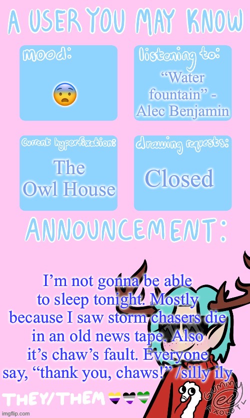 I fordor | “Water fountain” - Alec Benjamin; 😨; The Owl House; Closed; I’m not gonna be able to sleep tonight. Mostly because I saw storm chasers die in an old news tape. Also it’s chaw’s fault. Everyone say, “thank you, chaws!” /silly ily | image tagged in mays announcement sponsored by gummers | made w/ Imgflip meme maker