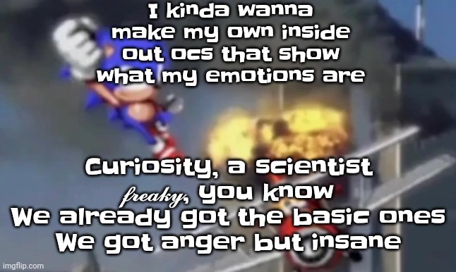 Yuh | I kinda wanna make my own inside out ocs that show what my emotions are; Curiosity, a scientist
𝓯𝓻𝓮𝓪𝓴𝔂, you know
We already got the basic ones
We got anger but insane | image tagged in al segaeda | made w/ Imgflip meme maker