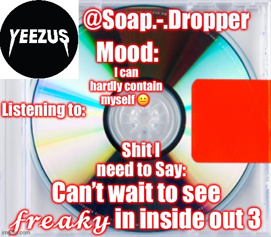 It’s gonna be quite a ?????? Movie | I can hardly contain myself 😐; Can’t wait to see 𝓯𝓻𝓮𝓪𝓴𝔂 in inside out 3 | image tagged in soap s yeezus template | made w/ Imgflip meme maker