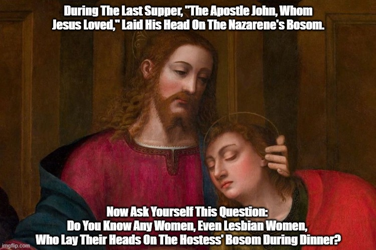 At The Last Supper, John "The Apostle Whom Jesus Loved" Laid His Head On Jesus' Bosom | During The Last Supper, "The Apostle John, Whom Jesus Loved," Laid His Head On The Nazarene's Bosom. Now Ask Yourself This Question: 
Do You Know Any Women, Even Lesbian Women, 
Who Lay Their Heads On The Hostess' Bosom During Dinner? | image tagged in jesus,the last supper,the apostle john whom jesus loved,was jesus gay,john laid his head on jesus bosom | made w/ Imgflip meme maker