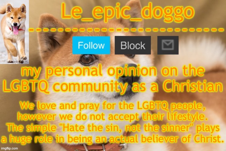 People who hate and bully those who are LGBTQ and uses religion as an excuse are not real followers of Christ | my personal opinion on the LGBTQ community as a Christian; We love and pray for the LGBTQ people, however we do not accept their lifestyle. The simple "Hate the sin, not the sinner" plays a huge role in being an actual believer of Christ. | image tagged in epic doggo's temp back in old fashion | made w/ Imgflip meme maker