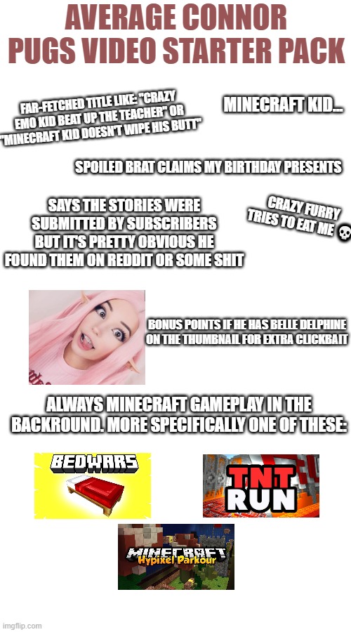 I have nothing against him, just spitting fax | AVERAGE CONNOR PUGS VIDEO STARTER PACK; FAR-FETCHED TITLE LIKE: "CRAZY EMO KID BEAT UP THE TEACHER" OR "MINECRAFT KID DOESN'T WIPE HIS BUTT"; MINECRAFT KID... SPOILED BRAT CLAIMS MY BIRTHDAY PRESENTS; SAYS THE STORIES WERE SUBMITTED BY SUBSCRIBERS BUT IT'S PRETTY OBVIOUS HE FOUND THEM ON REDDIT OR SOME SHIT; CRAZY FURRY TRIES TO EAT ME 💀; BONUS POINTS IF HE HAS BELLE DELPHINE ON THE THUMBNAIL FOR EXTRA CLICKBAIT; ALWAYS MINECRAFT GAMEPLAY IN THE BACKROUND. MORE SPECIFICALLY ONE OF THESE: | image tagged in starter pack,memes,youtubers,connor pugs | made w/ Imgflip meme maker