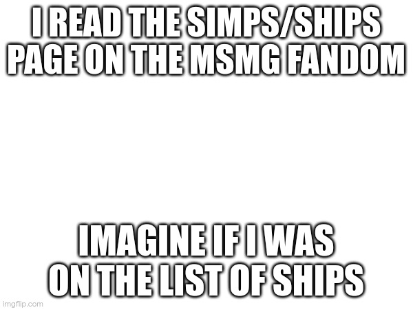 I READ THE SIMPS/SHIPS PAGE ON THE MSMG FANDOM; IMAGINE IF I WAS ON THE LIST OF SHIPS | made w/ Imgflip meme maker