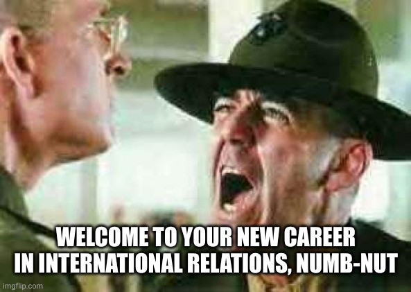 drill sergeant yelling | WELCOME TO YOUR NEW CAREER IN INTERNATIONAL RELATIONS, NUMB-NUT | image tagged in drill sergeant yelling | made w/ Imgflip meme maker