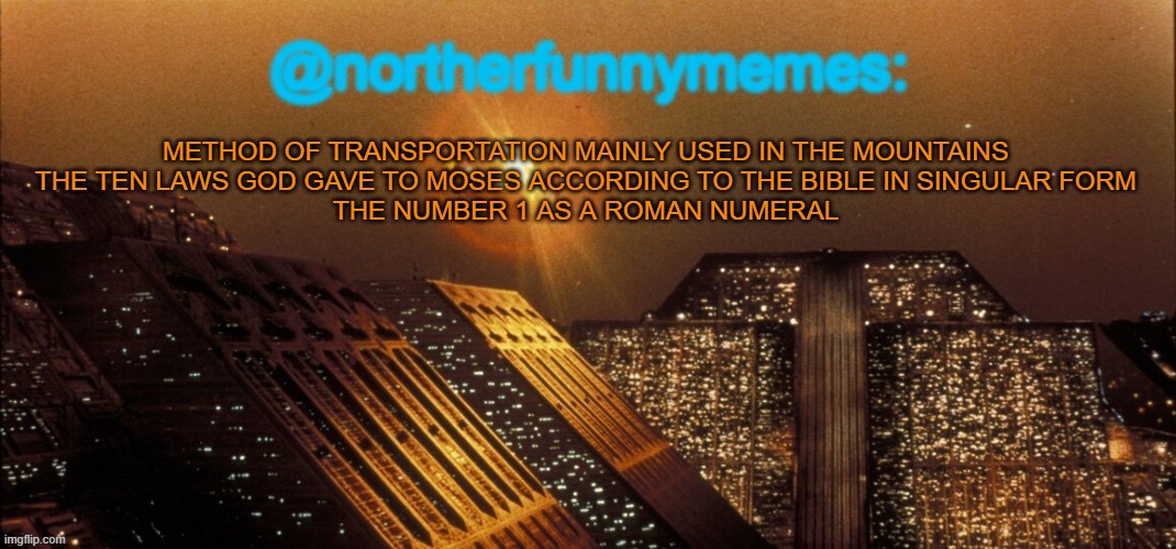 Brainrot in a 4000 word essay | METHOD OF TRANSPORTATION MAINLY USED IN THE MOUNTAINS
THE TEN LAWS GOD GAVE TO MOSES ACCORDING TO THE BIBLE IN SINGULAR FORM
THE NUMBER 1 AS A ROMAN NUMERAL | image tagged in northerfunnymemes announcement template | made w/ Imgflip meme maker