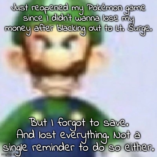 This was one of the reasons I didn't touch it till last night. Half a year after getting it. | Just reopened my Pokémon game since I didn't wanna lose my money after blacking out to Lt. Surge. But I forgot to save. And lost everything. Not a single reminder to do so either. | image tagged in angry luigi | made w/ Imgflip meme maker