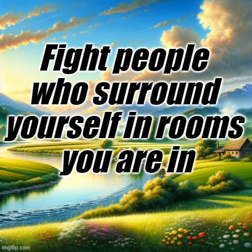 Fight people | Fight people 
who surround 
yourself in rooms 
you are in | image tagged in motivation | made w/ Imgflip meme maker