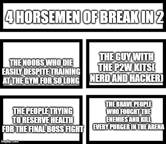 4 horsemen of break in 2 | 4 HORSEMEN OF BREAK IN 2; THE NOOBS WHO DIE EASILY DESPITE TRAINING AT THE GYM FOR SO LONG; THE GUY WITH THE P2W KITS( NERD AND HACKER); THE BRAVE PEOPLE WHO FOUGHT THE ENEMIES AND KILL EVERY PURGER IN THE ARENA; THE PEOPLE TRYING TO RESERVE HEALTH FOR THE FINAL BOSS FIGHT | image tagged in 4 horsemen of,memes,roblox,roblox meme,break in 2 | made w/ Imgflip meme maker