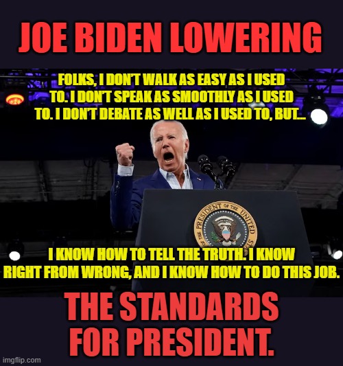 Is This What We Want? | JOE BIDEN LOWERING; FOLKS, I DON’T WALK AS EASY AS I USED TO. I DON’T SPEAK AS SMOOTHLY AS I USED TO. I DON’T DEBATE AS WELL AS I USED TO, BUT... I KNOW HOW TO TELL THE TRUTH. I KNOW RIGHT FROM WRONG, AND I KNOW HOW TO DO THIS JOB. THE STANDARDS FOR PRESIDENT. | image tagged in memes,politics,joe biden,too damn low,president,standards | made w/ Imgflip meme maker
