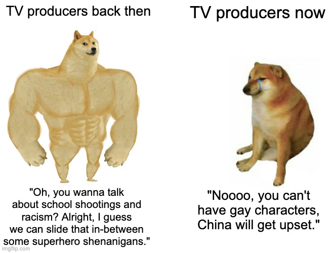 Buff Doge vs. Cheems Meme | TV producers back then; TV producers now; "Oh, you wanna talk about school shootings and racism? Alright, I guess we can slide that in-between some superhero shenanigans."; "Noooo, you can't have gay characters, China will get upset." | image tagged in memes,buff doge vs cheems,cartoon | made w/ Imgflip meme maker