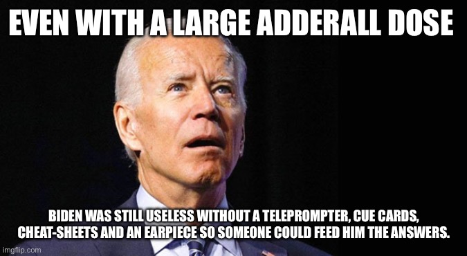 Confused joe biden | EVEN WITH A LARGE ADDERALL DOSE; BIDEN WAS STILL USELESS WITHOUT A TELEPROMPTER, CUE CARDS, CHEAT-SHEETS AND AN EARPIECE SO SOMEONE COULD FEED HIM THE ANSWERS. | image tagged in confused joe biden | made w/ Imgflip meme maker