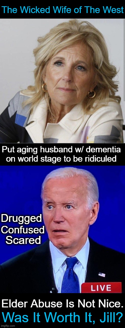 Not Exactly Wife of the Year! | The Wicked Wife of The West; Put aging husband w/ dementia 
on world stage to be ridiculed; Drugged; Confused; Scared; Elder Abuse Is Not Nice. Was It Worth It, Jill? | image tagged in politics,joe biden,jill biden,selfish,power,elder abuse | made w/ Imgflip meme maker