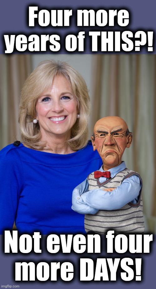 Elder abuse | Four more
years of THIS?! Not even four
more DAYS! | image tagged in dr jill biden joes wife,memes,joe biden,democrats,elder abuse,dementia | made w/ Imgflip meme maker
